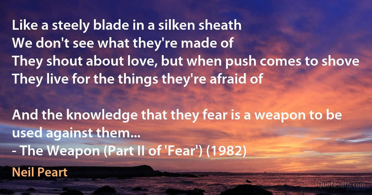 Like a steely blade in a silken sheath
We don't see what they're made of
They shout about love, but when push comes to shove
They live for the things they're afraid of

And the knowledge that they fear is a weapon to be used against them...
- The Weapon (Part II of 'Fear') (1982) (Neil Peart)