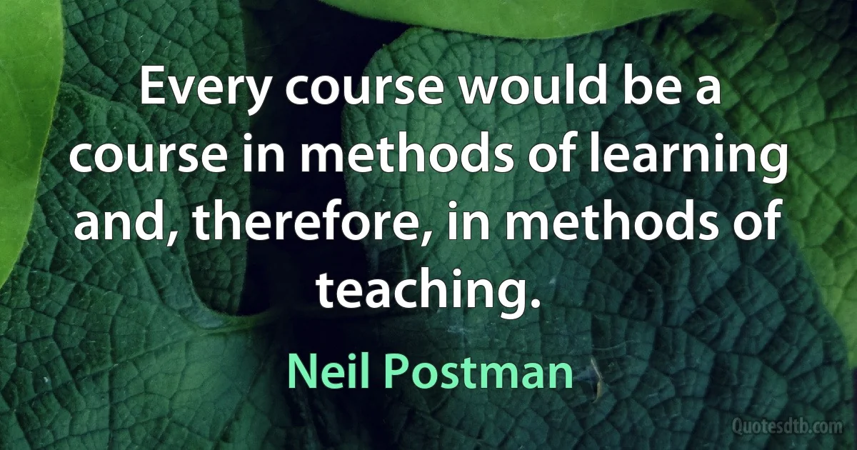 Every course would be a course in methods of learning and, therefore, in methods of teaching. (Neil Postman)