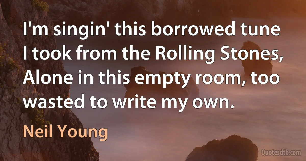 I'm singin' this borrowed tune I took from the Rolling Stones,
Alone in this empty room, too wasted to write my own. (Neil Young)