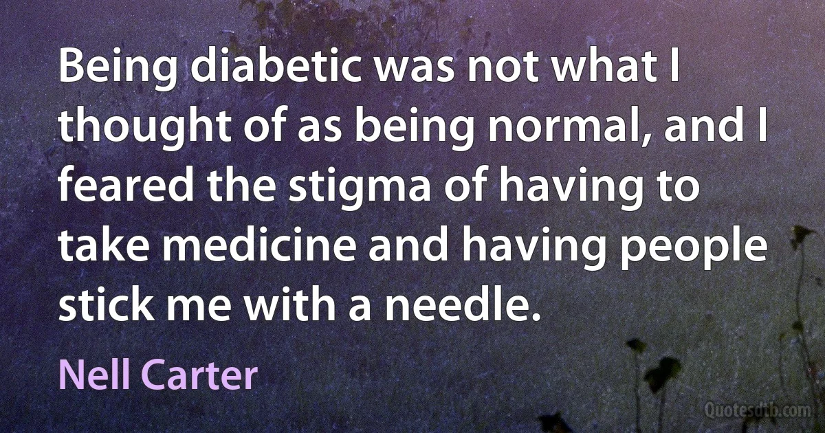 Being diabetic was not what I thought of as being normal, and I feared the stigma of having to take medicine and having people stick me with a needle. (Nell Carter)