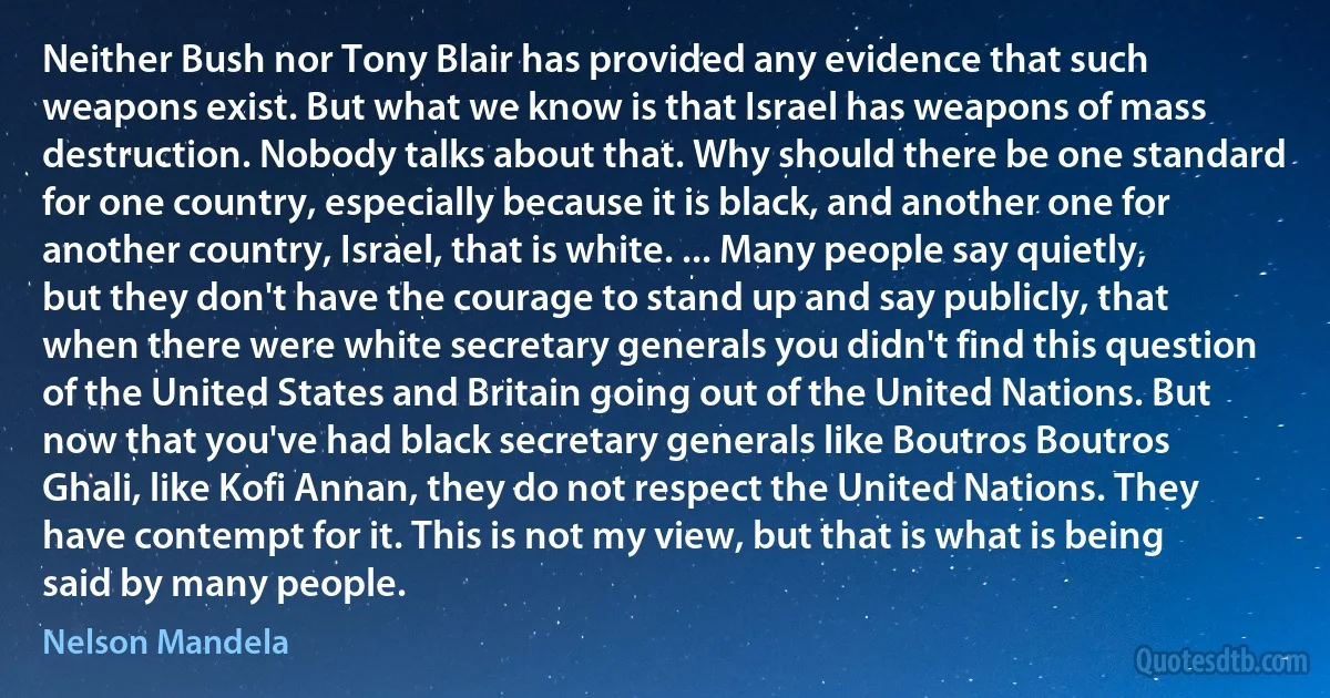 Neither Bush nor Tony Blair has provided any evidence that such weapons exist. But what we know is that Israel has weapons of mass destruction. Nobody talks about that. Why should there be one standard for one country, especially because it is black, and another one for another country, Israel, that is white. ... Many people say quietly, but they don't have the courage to stand up and say publicly, that when there were white secretary generals you didn't find this question of the United States and Britain going out of the United Nations. But now that you've had black secretary generals like Boutros Boutros Ghali, like Kofi Annan, they do not respect the United Nations. They have contempt for it. This is not my view, but that is what is being said by many people. (Nelson Mandela)