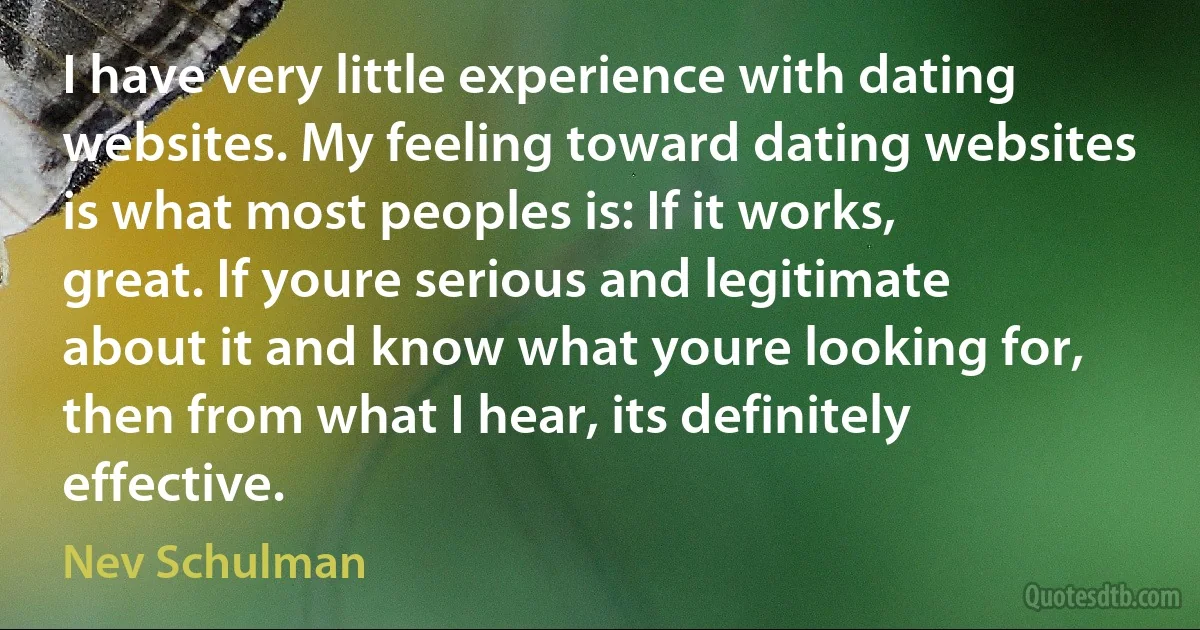 I have very little experience with dating websites. My feeling toward dating websites is what most peoples is: If it works, great. If youre serious and legitimate about it and know what youre looking for, then from what I hear, its definitely effective. (Nev Schulman)