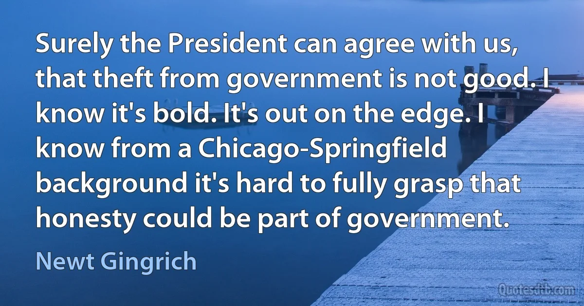 Surely the President can agree with us, that theft from government is not good. I know it's bold. It's out on the edge. I know from a Chicago-Springfield background it's hard to fully grasp that honesty could be part of government. (Newt Gingrich)