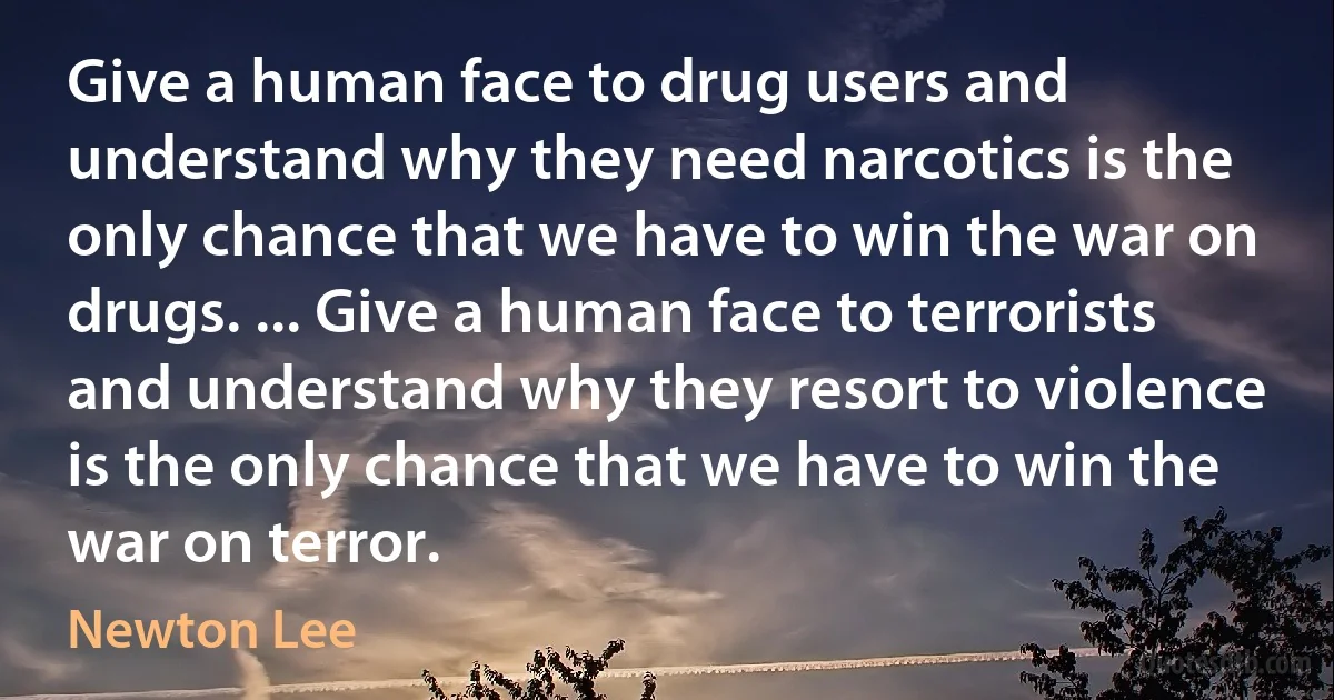 Give a human face to drug users and understand why they need narcotics is the only chance that we have to win the war on drugs. ... Give a human face to terrorists and understand why they resort to violence is the only chance that we have to win the war on terror. (Newton Lee)