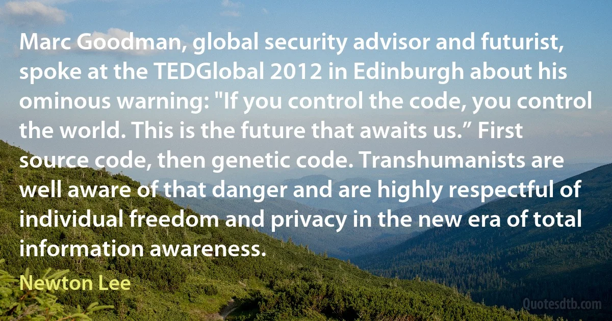 Marc Goodman, global security advisor and futurist, spoke at the TEDGlobal 2012 in Edinburgh about his ominous warning: "If you control the code, you control the world. This is the future that awaits us.” First source code, then genetic code. Transhumanists are well aware of that danger and are highly respectful of individual freedom and privacy in the new era of total information awareness. (Newton Lee)