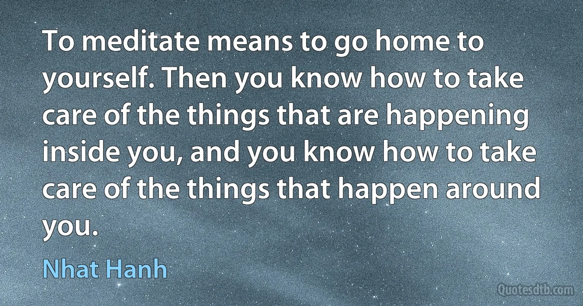 To meditate means to go home to yourself. Then you know how to take care of the things that are happening inside you, and you know how to take care of the things that happen around you. (Nhat Hanh)