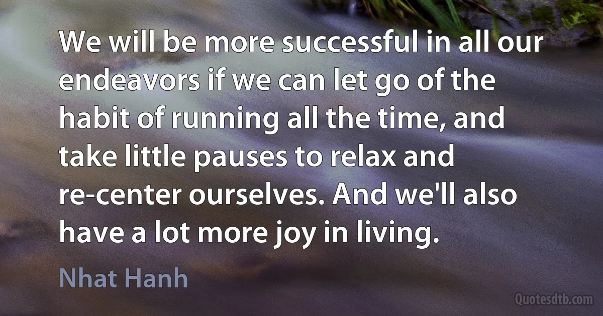 We will be more successful in all our endeavors if we can let go of the habit of running all the time, and take little pauses to relax and re-center ourselves. And we'll also have a lot more joy in living. (Nhat Hanh)