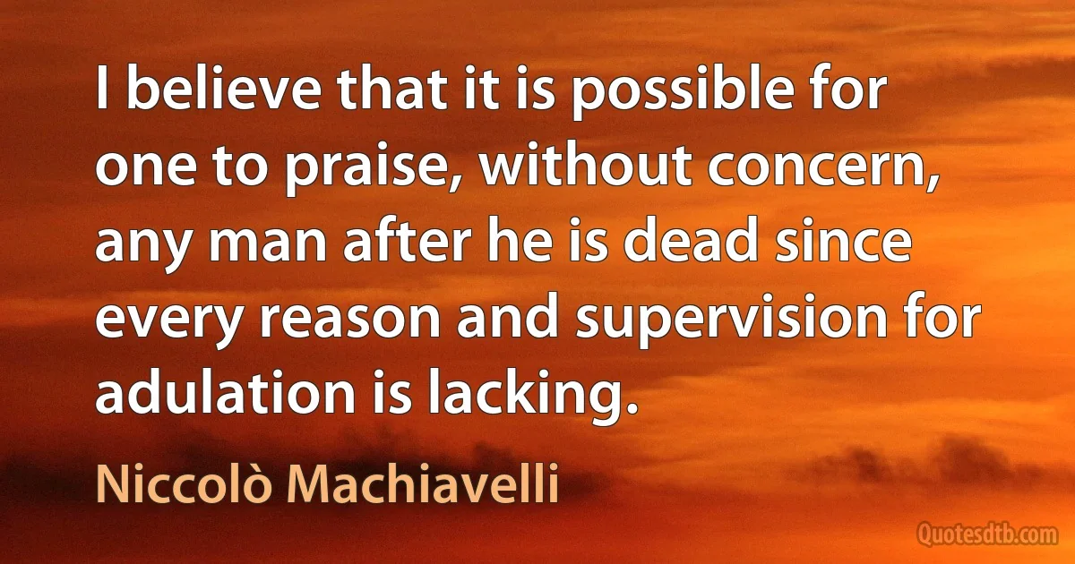 I believe that it is possible for one to praise, without concern, any man after he is dead since every reason and supervision for adulation is lacking. (Niccolò Machiavelli)