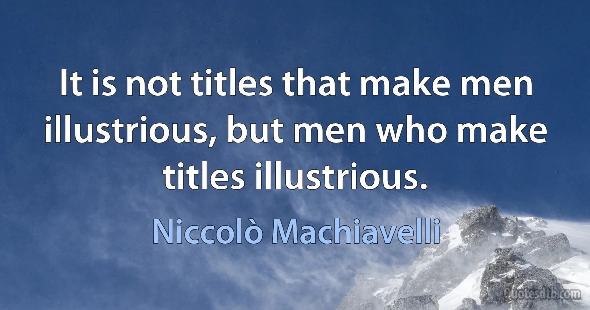 It is not titles that make men illustrious, but men who make titles illustrious. (Niccolò Machiavelli)