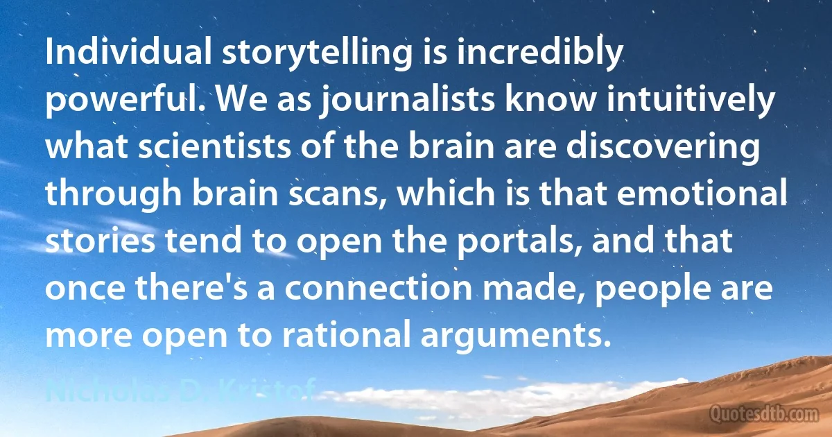 Individual storytelling is incredibly powerful. We as journalists know intuitively what scientists of the brain are discovering through brain scans, which is that emotional stories tend to open the portals, and that once there's a connection made, people are more open to rational arguments. (Nicholas D. Kristof)