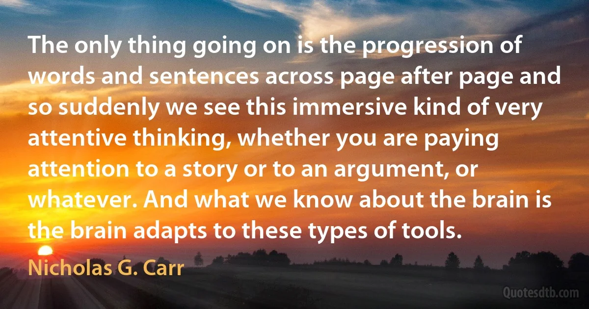 The only thing going on is the progression of words and sentences across page after page and so suddenly we see this immersive kind of very attentive thinking, whether you are paying attention to a story or to an argument, or whatever. And what we know about the brain is the brain adapts to these types of tools. (Nicholas G. Carr)