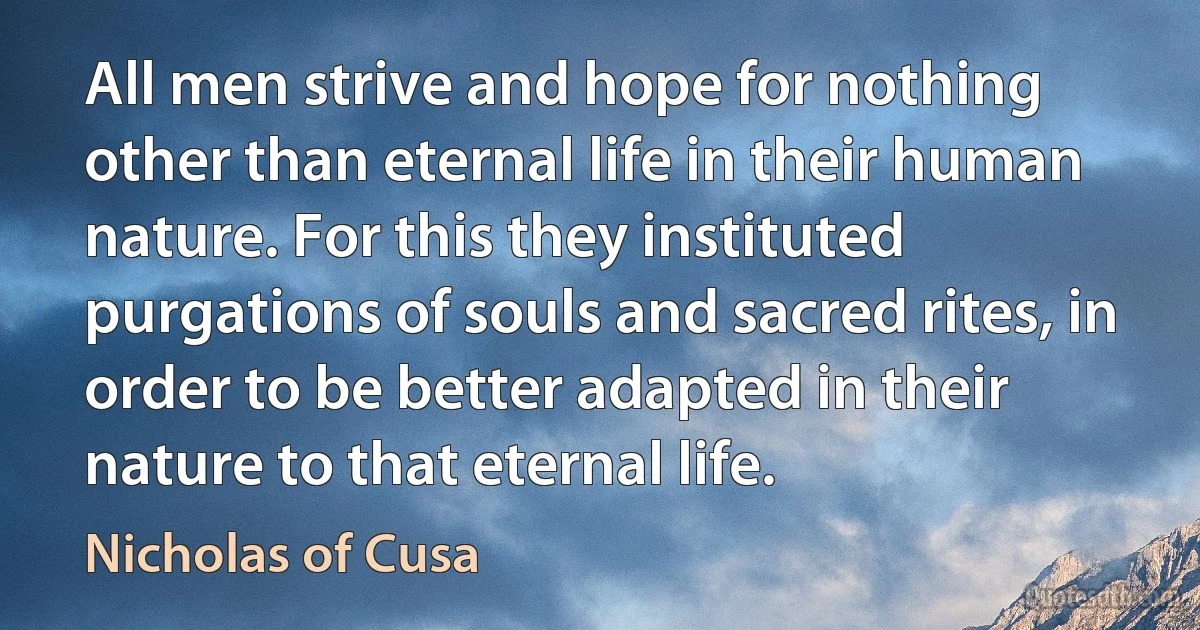 All men strive and hope for nothing other than eternal life in their human nature. For this they instituted purgations of souls and sacred rites, in order to be better adapted in their nature to that eternal life. (Nicholas of Cusa)