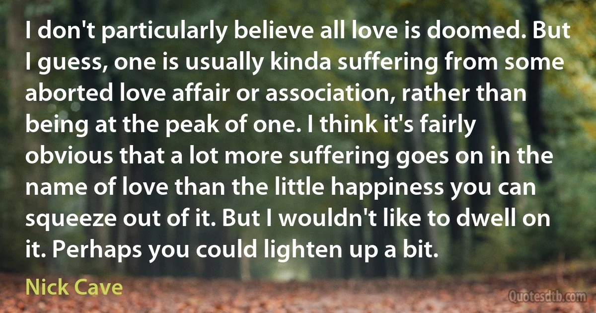 I don't particularly believe all love is doomed. But I guess, one is usually kinda suffering from some aborted love affair or association, rather than being at the peak of one. I think it's fairly obvious that a lot more suffering goes on in the name of love than the little happiness you can squeeze out of it. But I wouldn't like to dwell on it. Perhaps you could lighten up a bit. (Nick Cave)