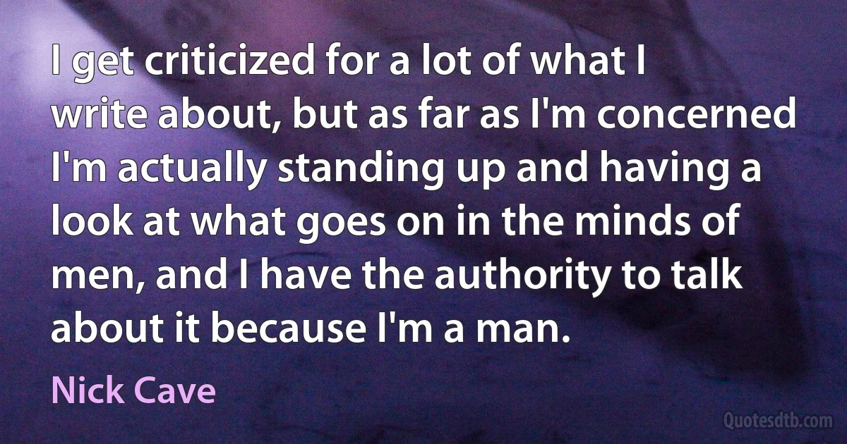 I get criticized for a lot of what I write about, but as far as I'm concerned I'm actually standing up and having a look at what goes on in the minds of men, and I have the authority to talk about it because I'm a man. (Nick Cave)