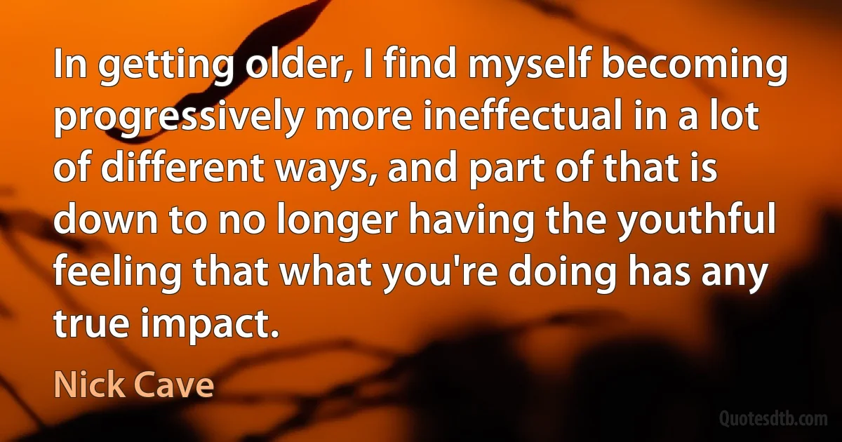 In getting older, I find myself becoming progressively more ineffectual in a lot of different ways, and part of that is down to no longer having the youthful feeling that what you're doing has any true impact. (Nick Cave)