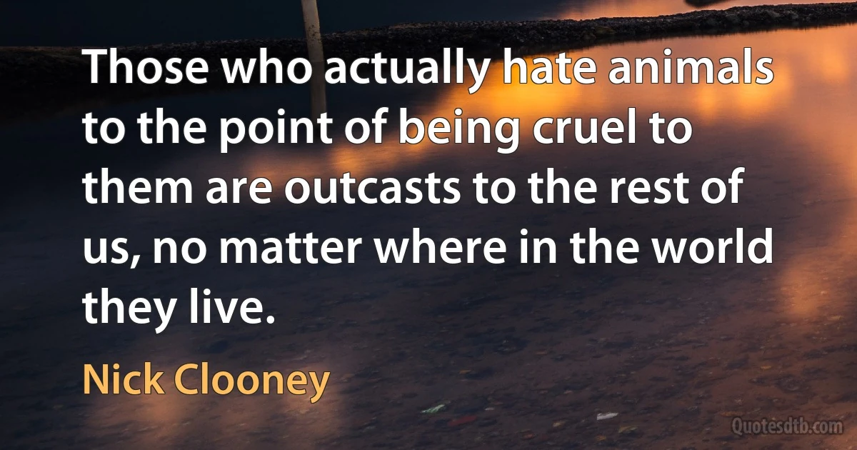 Those who actually hate animals to the point of being cruel to them are outcasts to the rest of us, no matter where in the world they live. (Nick Clooney)