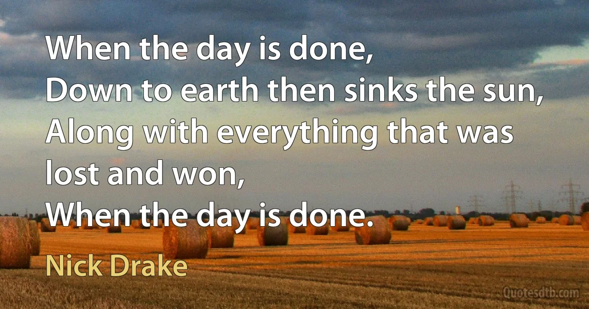 When the day is done,
Down to earth then sinks the sun,
Along with everything that was lost and won,
When the day is done. (Nick Drake)