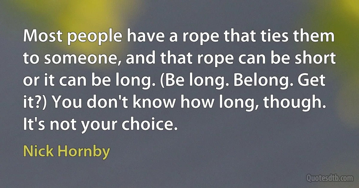 Most people have a rope that ties them to someone, and that rope can be short or it can be long. (Be long. Belong. Get it?) You don't know how long, though. It's not your choice. (Nick Hornby)