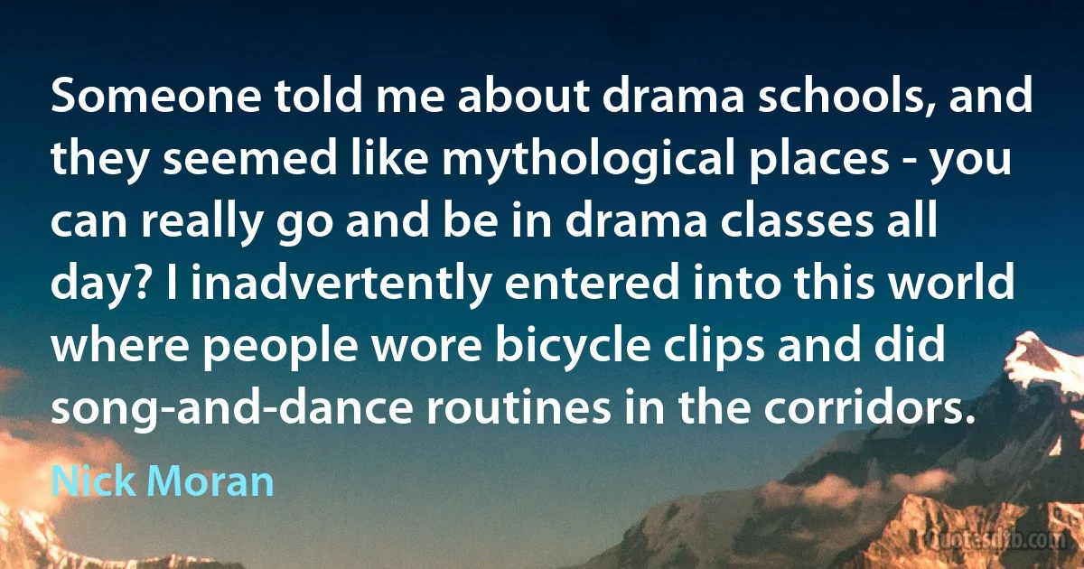 Someone told me about drama schools, and they seemed like mythological places - you can really go and be in drama classes all day? I inadvertently entered into this world where people wore bicycle clips and did song-and-dance routines in the corridors. (Nick Moran)