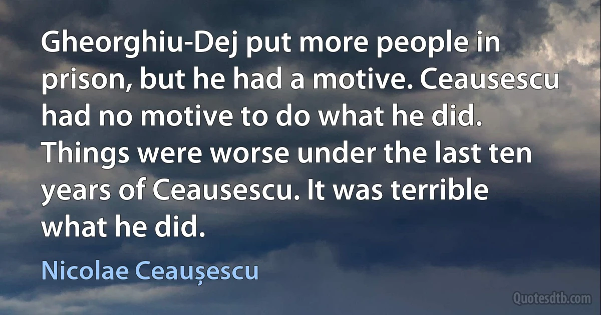 Gheorghiu-Dej put more people in prison, but he had a motive. Ceausescu had no motive to do what he did. Things were worse under the last ten years of Ceausescu. It was terrible what he did. (Nicolae Ceaușescu)