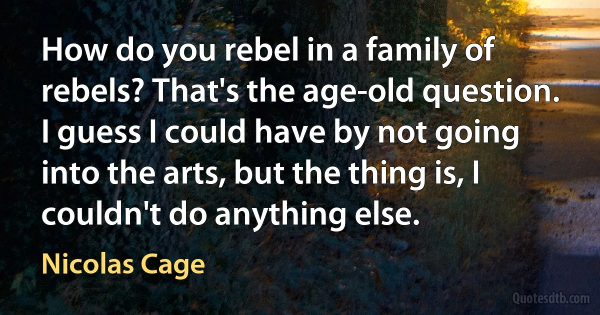 How do you rebel in a family of rebels? That's the age-old question. I guess I could have by not going into the arts, but the thing is, I couldn't do anything else. (Nicolas Cage)