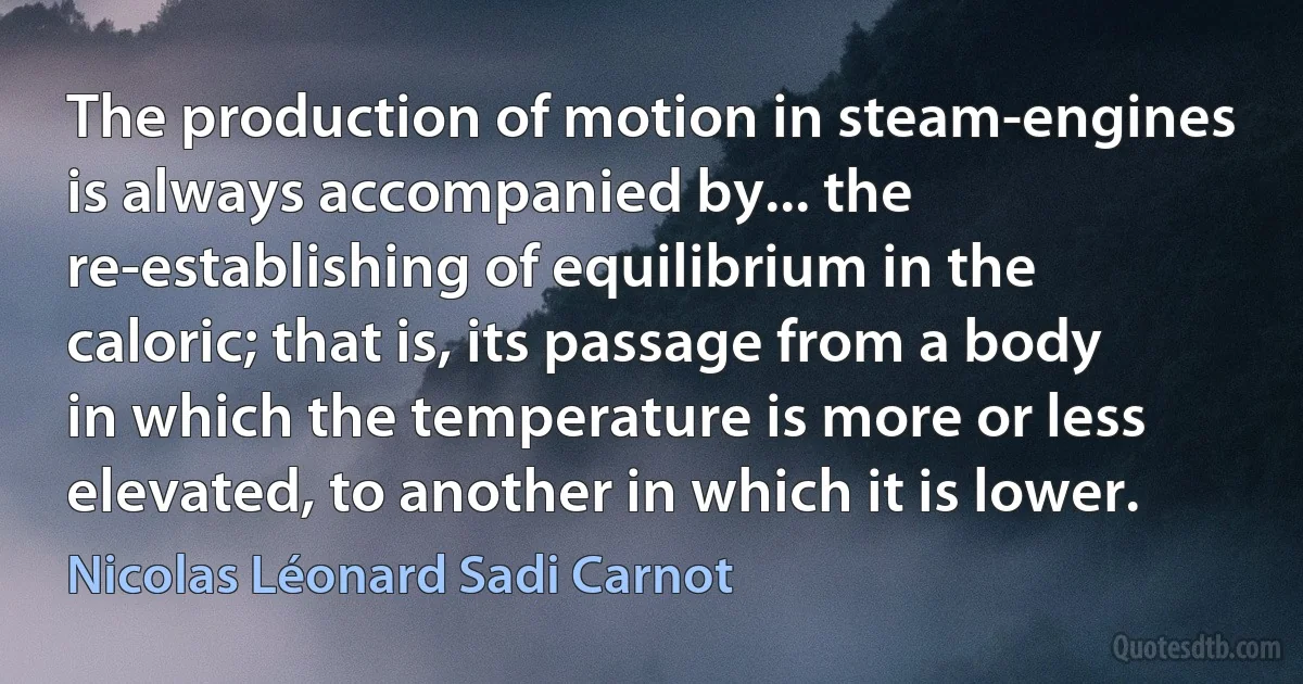 The production of motion in steam-engines is always accompanied by... the re-establishing of equilibrium in the caloric; that is, its passage from a body in which the temperature is more or less elevated, to another in which it is lower. (Nicolas Léonard Sadi Carnot)