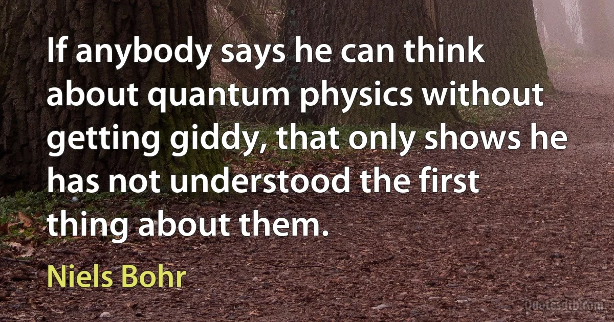 If anybody says he can think about quantum physics without getting giddy, that only shows he has not understood the first thing about them. (Niels Bohr)