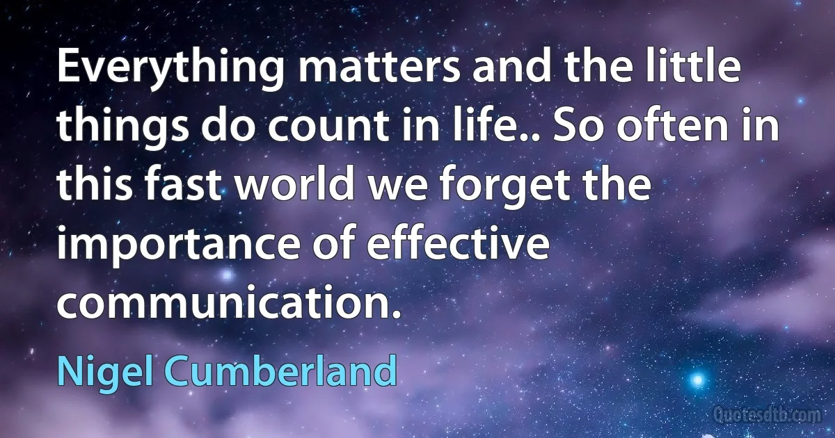 Everything matters and the little things do count in life.. So often in this fast world we forget the importance of effective communication. (Nigel Cumberland)