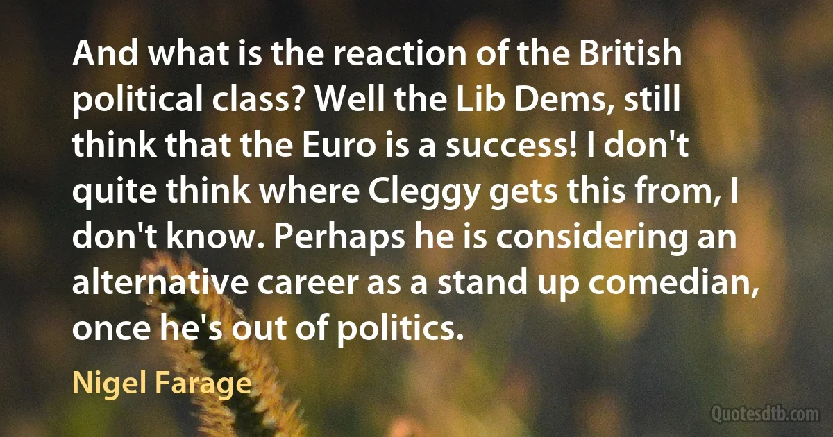 And what is the reaction of the British political class? Well the Lib Dems, still think that the Euro is a success! I don't quite think where Cleggy gets this from, I don't know. Perhaps he is considering an alternative career as a stand up comedian, once he's out of politics. (Nigel Farage)