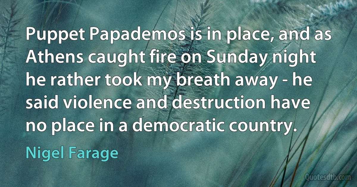 Puppet Papademos is in place, and as Athens caught fire on Sunday night he rather took my breath away - he said violence and destruction have no place in a democratic country. (Nigel Farage)