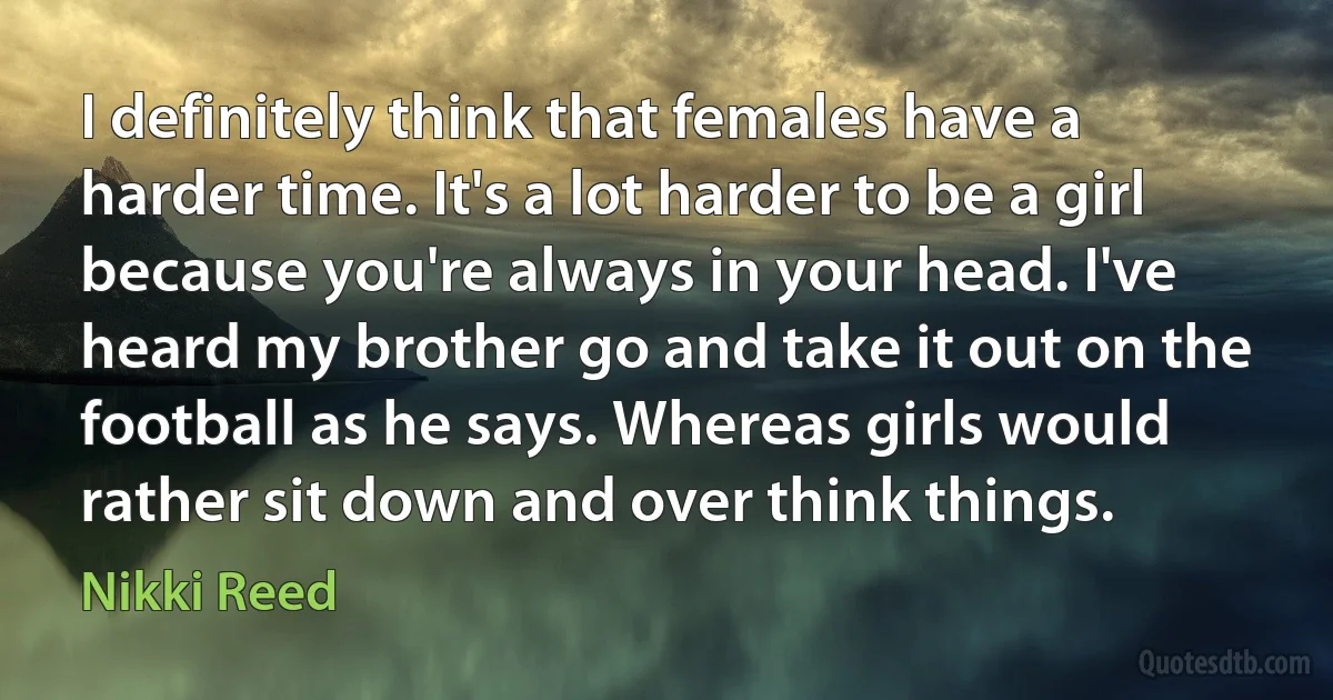 I definitely think that females have a harder time. It's a lot harder to be a girl because you're always in your head. I've heard my brother go and take it out on the football as he says. Whereas girls would rather sit down and over think things. (Nikki Reed)