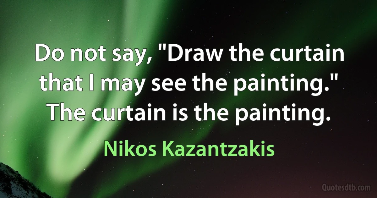 Do not say, "Draw the curtain that I may see the painting." The curtain is the painting. (Nikos Kazantzakis)