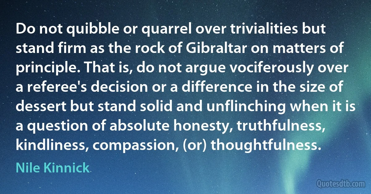 Do not quibble or quarrel over trivialities but stand firm as the rock of Gibraltar on matters of principle. That is, do not argue vociferously over a referee's decision or a difference in the size of dessert but stand solid and unflinching when it is a question of absolute honesty, truthfulness, kindliness, compassion, (or) thoughtfulness. (Nile Kinnick)