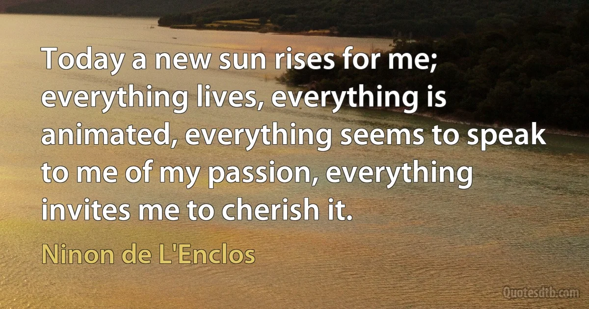 Today a new sun rises for me; everything lives, everything is animated, everything seems to speak to me of my passion, everything invites me to cherish it. (Ninon de L'Enclos)