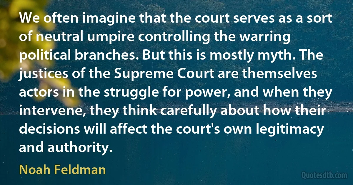 We often imagine that the court serves as a sort of neutral umpire controlling the warring political branches. But this is mostly myth. The justices of the Supreme Court are themselves actors in the struggle for power, and when they intervene, they think carefully about how their decisions will affect the court's own legitimacy and authority. (Noah Feldman)