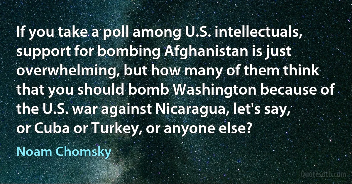 If you take a poll among U.S. intellectuals, support for bombing Afghanistan is just overwhelming, but how many of them think that you should bomb Washington because of the U.S. war against Nicaragua, let's say, or Cuba or Turkey, or anyone else? (Noam Chomsky)