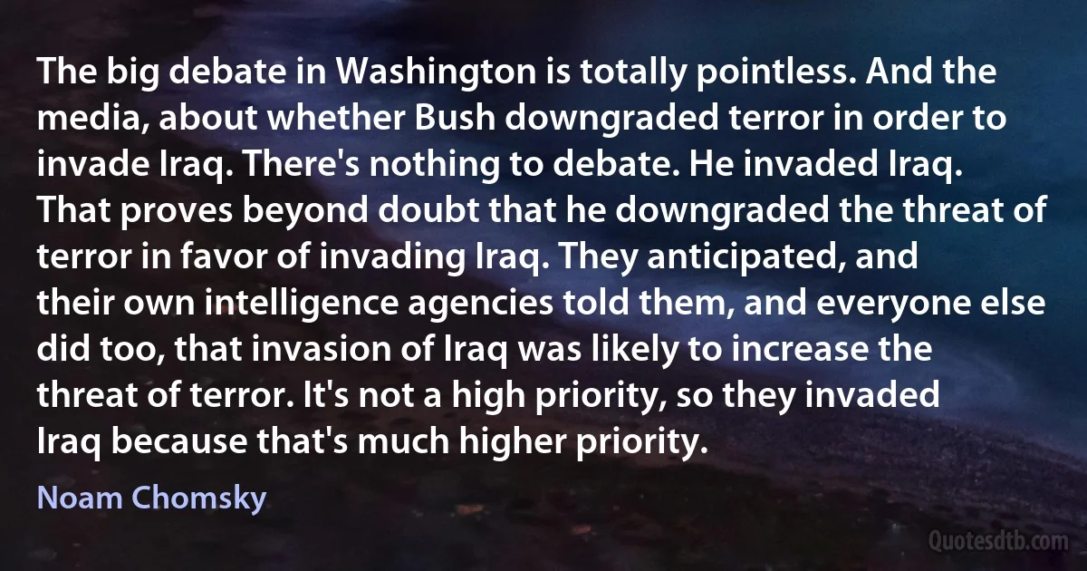 The big debate in Washington is totally pointless. And the media, about whether Bush downgraded terror in order to invade Iraq. There's nothing to debate. He invaded Iraq. That proves beyond doubt that he downgraded the threat of terror in favor of invading Iraq. They anticipated, and their own intelligence agencies told them, and everyone else did too, that invasion of Iraq was likely to increase the threat of terror. It's not a high priority, so they invaded Iraq because that's much higher priority. (Noam Chomsky)