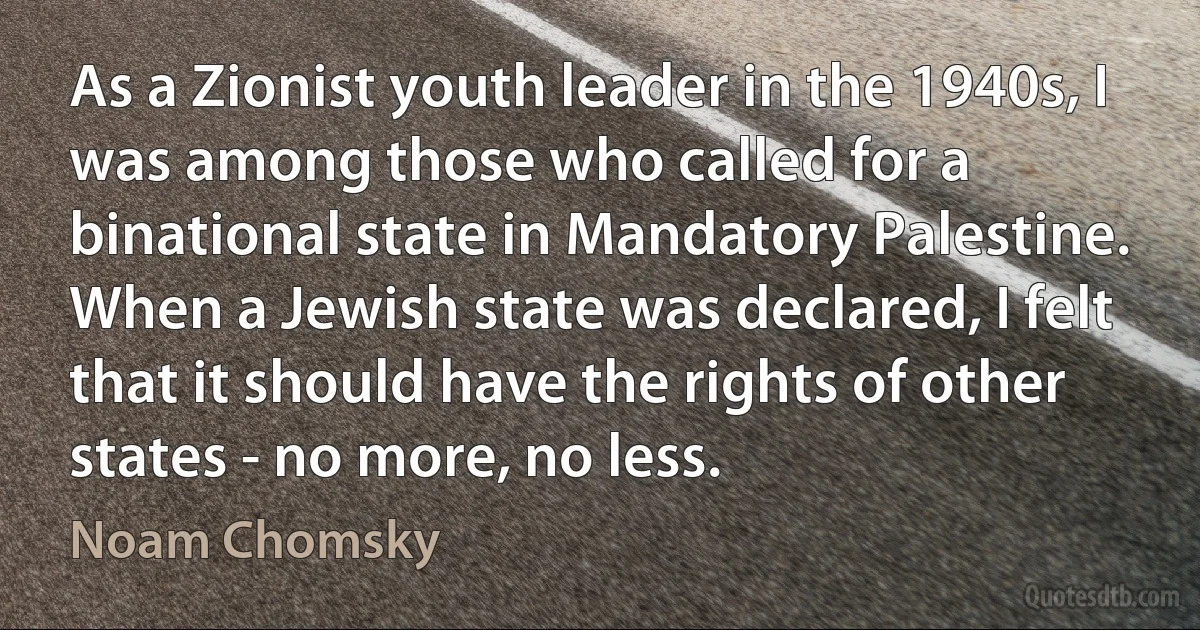 As a Zionist youth leader in the 1940s, I was among those who called for a binational state in Mandatory Palestine. When a Jewish state was declared, I felt that it should have the rights of other states - no more, no less. (Noam Chomsky)