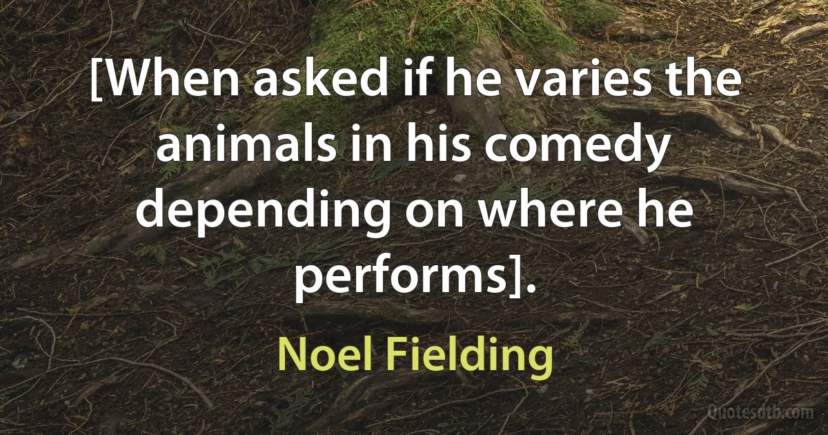 [When asked if he varies the animals in his comedy depending on where he performs]. (Noel Fielding)