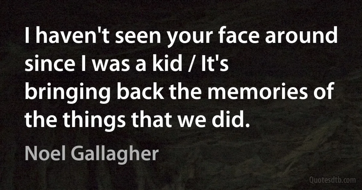 I haven't seen your face around since I was a kid / It's bringing back the memories of the things that we did. (Noel Gallagher)