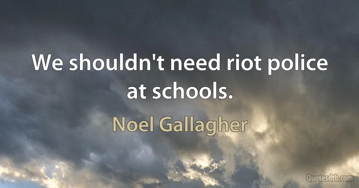 We shouldn't need riot police at schools. (Noel Gallagher)