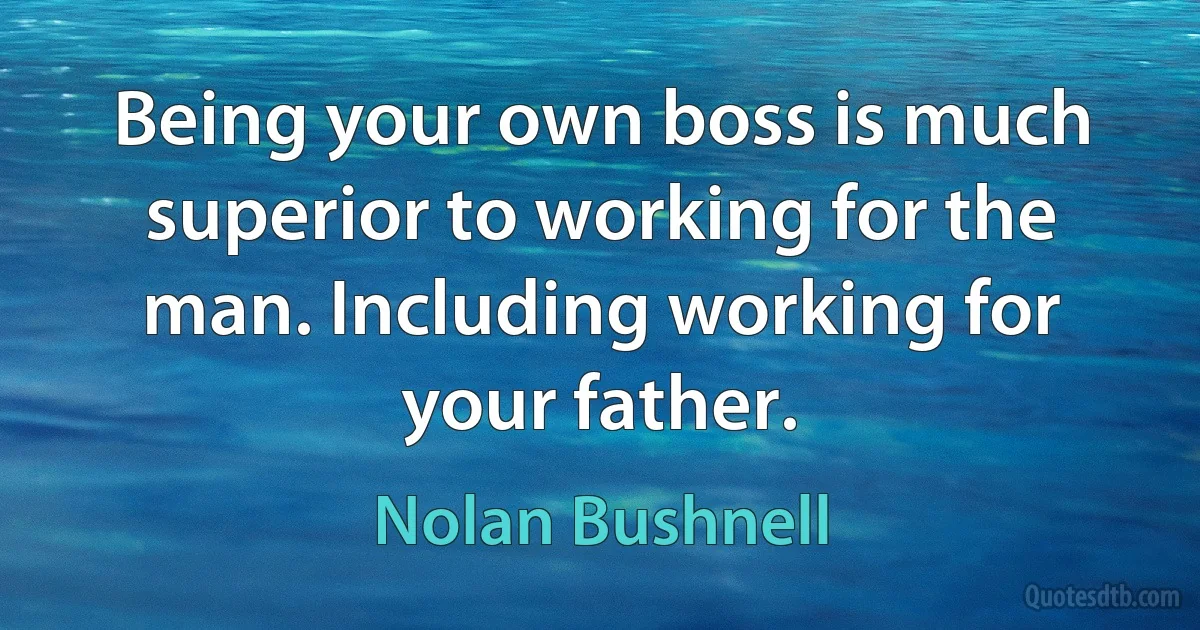 Being your own boss is much superior to working for the man. Including working for your father. (Nolan Bushnell)