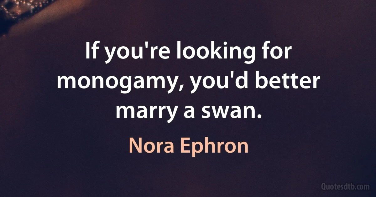 If you're looking for monogamy, you'd better marry a swan. (Nora Ephron)