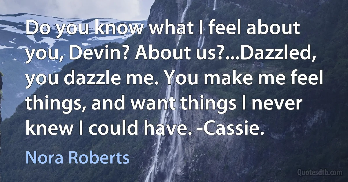 Do you know what I feel about you, Devin? About us?...Dazzled, you dazzle me. You make me feel things, and want things I never knew I could have. -Cassie. (Nora Roberts)