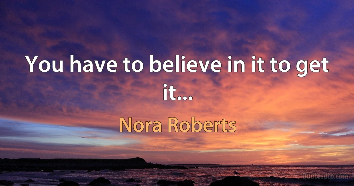 You have to believe in it to get it... (Nora Roberts)