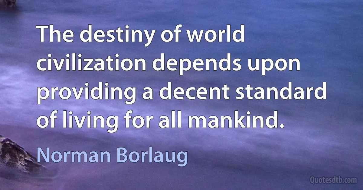 The destiny of world civilization depends upon providing a decent standard of living for all mankind. (Norman Borlaug)