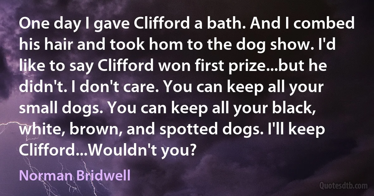 One day I gave Clifford a bath. And I combed his hair and took hom to the dog show. I'd like to say Clifford won first prize...but he didn't. I don't care. You can keep all your small dogs. You can keep all your black, white, brown, and spotted dogs. I'll keep Clifford...Wouldn't you? (Norman Bridwell)