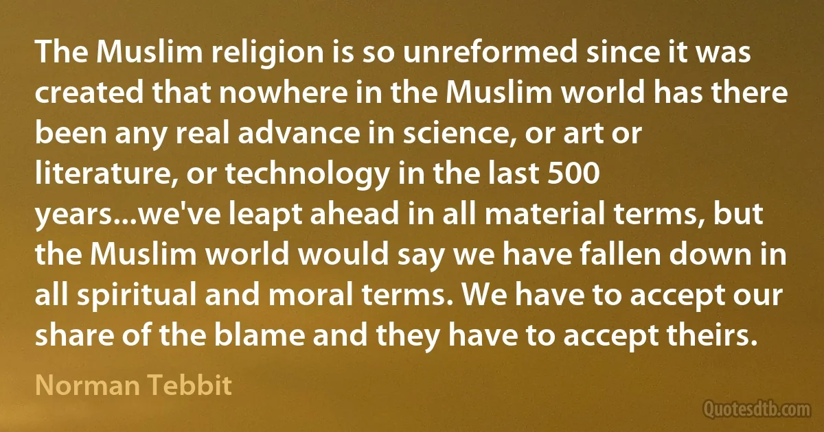 The Muslim religion is so unreformed since it was created that nowhere in the Muslim world has there been any real advance in science, or art or literature, or technology in the last 500 years...we've leapt ahead in all material terms, but the Muslim world would say we have fallen down in all spiritual and moral terms. We have to accept our share of the blame and they have to accept theirs. (Norman Tebbit)