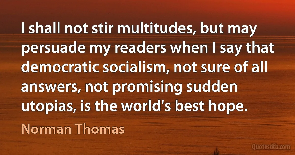 I shall not stir multitudes, but may persuade my readers when I say that democratic socialism, not sure of all answers, not promising sudden utopias, is the world's best hope. (Norman Thomas)