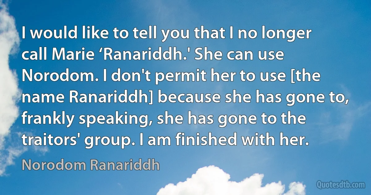 I would like to tell you that I no longer call Marie ‘Ranariddh.' She can use Norodom. I don't permit her to use [the name Ranariddh] because she has gone to, frankly speaking, she has gone to the traitors' group. I am finished with her. (Norodom Ranariddh)